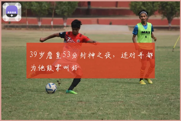 39岁詹皇53分封神之夜,连对手都为他鼓掌叫好